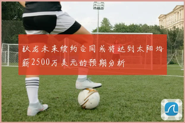 狄龙未来续约合同或将达到太阳均薪2500万美元的预期分析