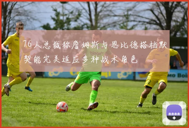 76人总裁称詹姆斯与恩比德搭档默契能完美适应多种战术角色