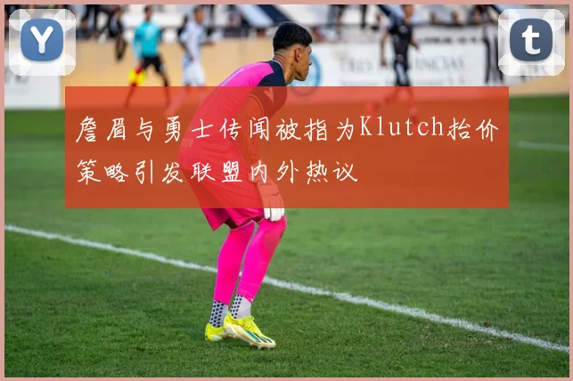 詹眉与勇士传闻被指为Klutch抬价策略引发联盟内外热议