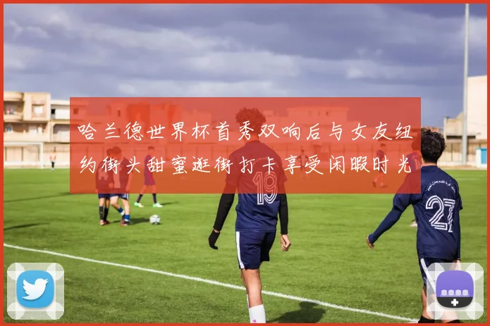 哈兰德世界杯首秀双响后与女友纽约街头甜蜜逛街打卡享受闲暇时光