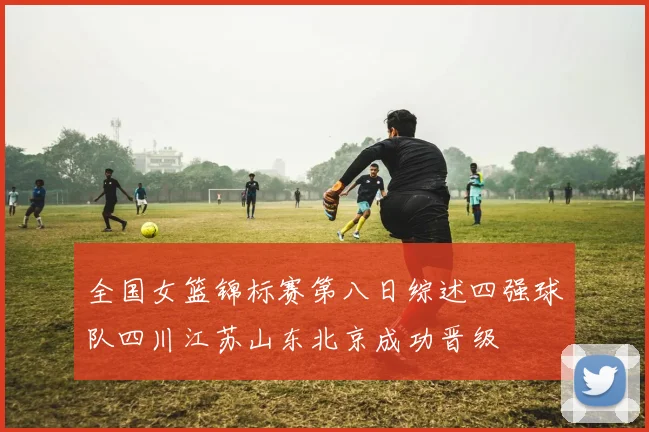 全国女篮锦标赛第八日综述四强球队四川江苏山东北京成功晋级