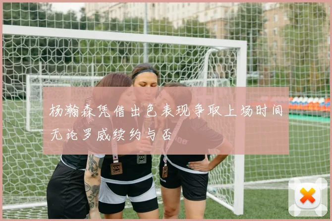 杨瀚森凭借出色表现争取上场时间无论罗威续约与否