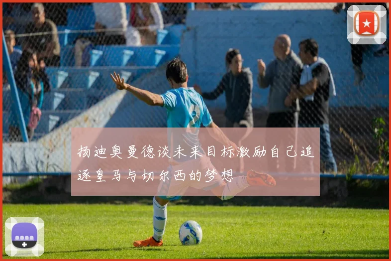 扬迪奥曼德谈未来目标激励自己追逐皇马与切尔西的梦想