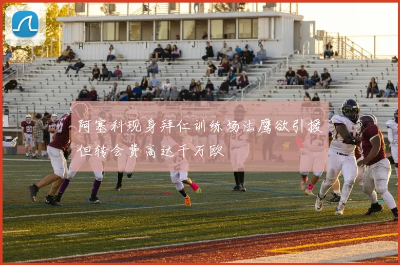 阿塞科现身拜仁训练场法鹰欲引援但转会费高达千万欧