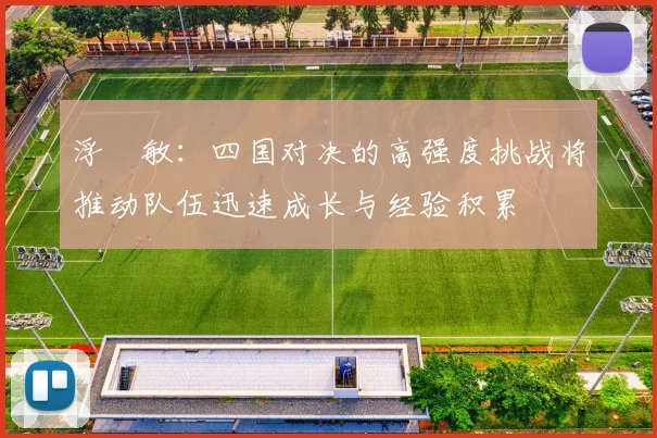 浮嶋敏：四国对决的高强度挑战将推动队伍迅速成长与经验积累