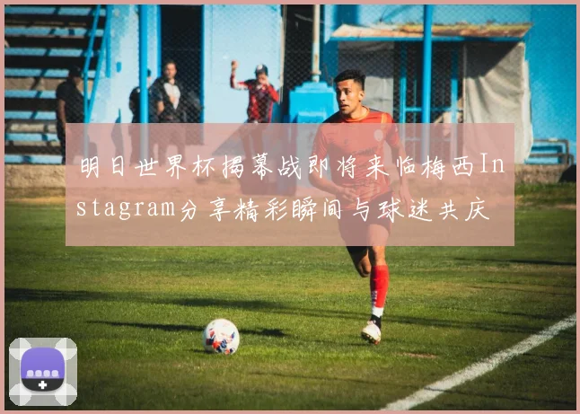 明日世界杯揭幕战即将来临梅西Instagram分享精彩瞬间与球迷共庆