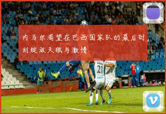 内马尔渴望在巴西国家队的最后时刻绽放天赋与激情