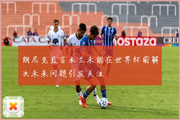 朗尼克直言米兰未能在世界杯前解决未来问题引发关注