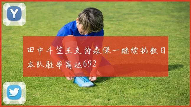 田中斗笠王支持森保一继续执教日本队胜率高达692