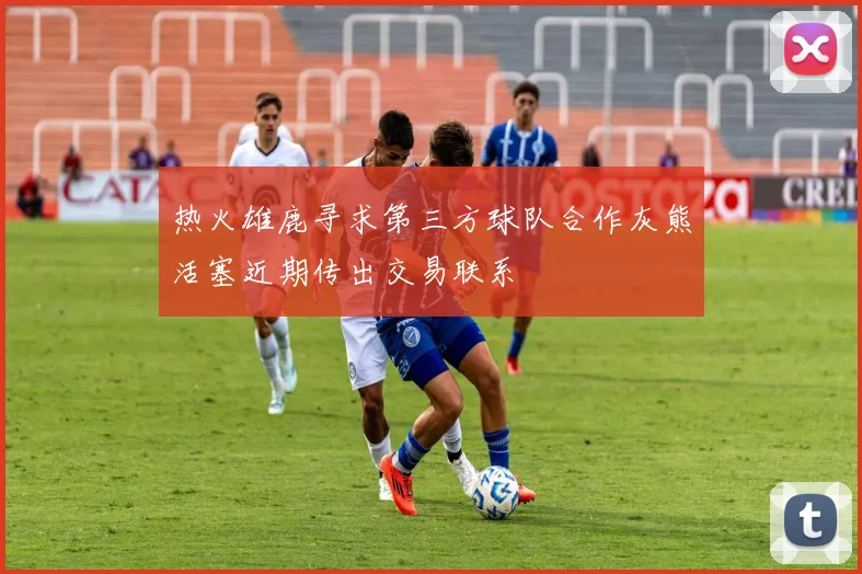 热火雄鹿寻求第三方球队合作灰熊活塞近期传出交易联系