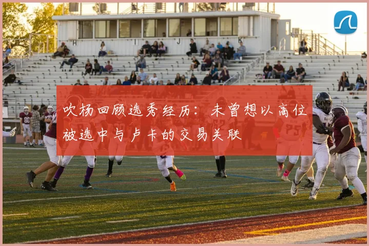 吹杨回顾选秀经历：未曾想以高位被选中与卢卡的交易关联