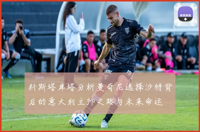 科斯塔库塔分析曼奇尼选择沙特背后的意大利主帅之路与未来命运