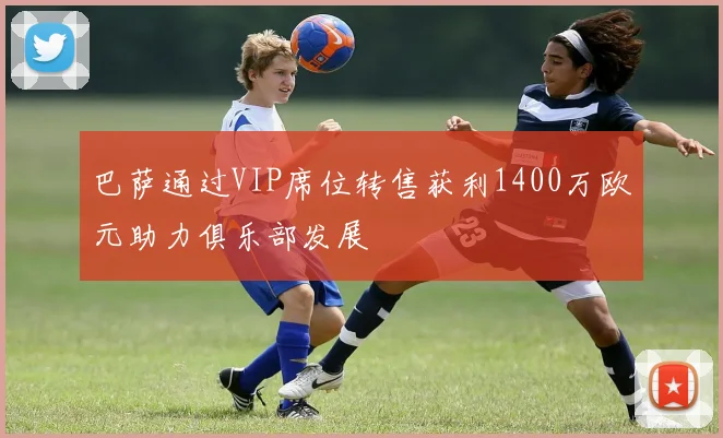 巴萨通过VIP席位转售获利1400万欧元助力俱乐部发展