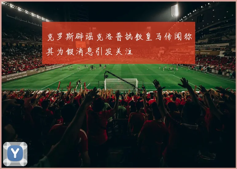 克罗斯辟谣克洛普执教皇马传闻称其为假消息引发关注