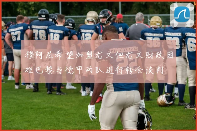 穆阿尼希望加盟尤文但尤文财政困难巴黎与德甲两队进行转会谈判