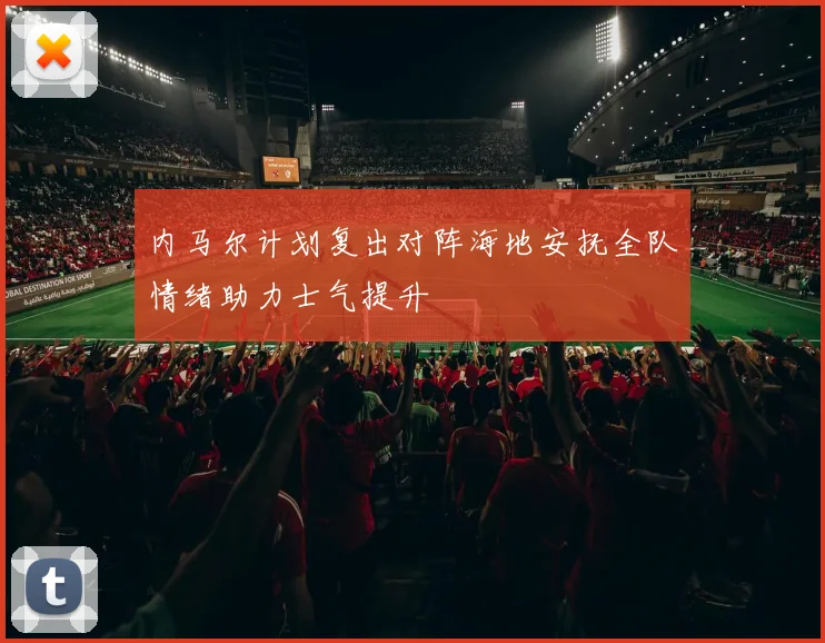 内马尔计划复出对阵海地安抚全队情绪助力士气提升
