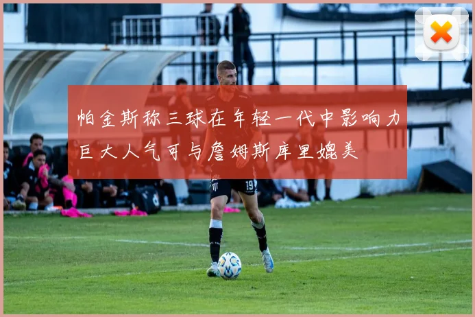 帕金斯称三球在年轻一代中影响力巨大人气可与詹姆斯库里媲美